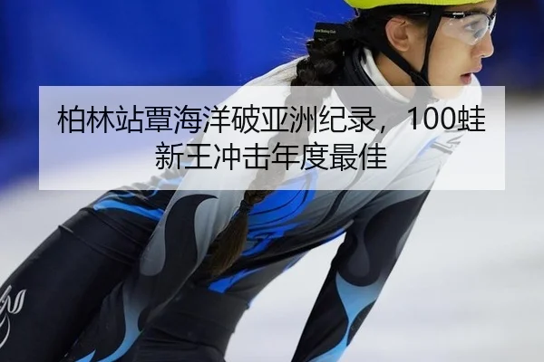 柏林站覃海洋破亚洲纪录，100蛙新王冲击年度最佳